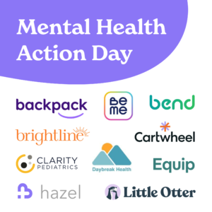 A list of companies that awknowledge Mental Health Action Day. They are, Backpack Healthcare, BeMe Health, Bend Health, Brightline Health, Cartwheel, Clarity Pediatrics, Daybreak Health, Equip Health, Hazel Health, & Little Otter Health
